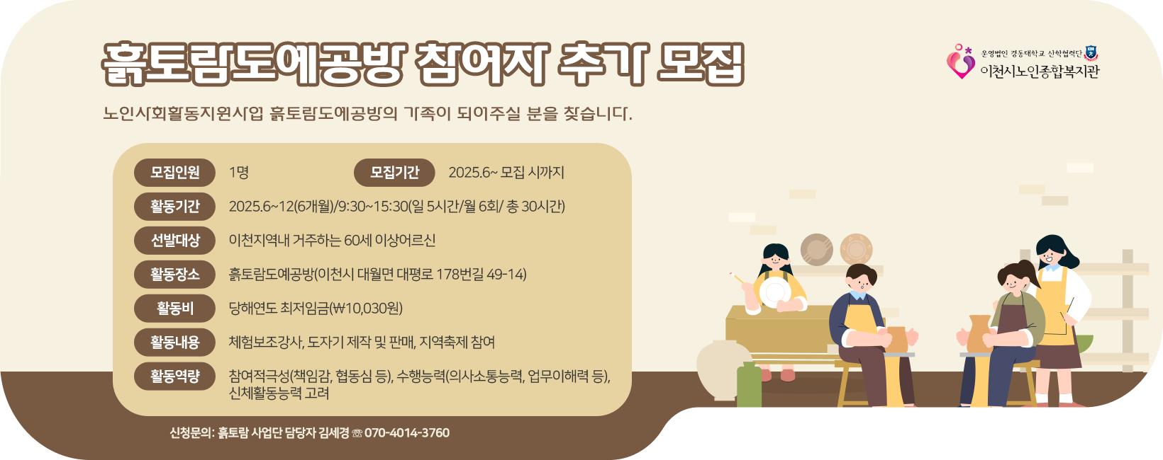 ◈ 흙토람도예공방 참여자 추가 모집 '노인사회활동지원사업 흙토람도예공방의 가족이 되어주실 분을 찾습니다.' 모집인원: 1명 모집기간: 2025.6~ 모집 시까지 활동기간: 2025.6~12(6개월)/9:30~15:30(일 5시간/월 6회/ 총 30시간) 선발대상: 이천지역내 거주하는 60세 이상어르신 활동장소: 흙토람도예공방(이천시 대월면 대평로 178번길 49-14) 활동비: 당해연도 최저임금(￦10,030원) 활동내용: 체험보조강사, 도자기 제작 및 판매, 지역축제 참여 활동역량: 참여적극성(책임감, 협동심등), 수행능력(의사소동능력, 업무이해력등), 신체활동능력 고려 ※ 신청문의: 흙토람 사업단 담당자 김세경 ☏ 070-4014-3760