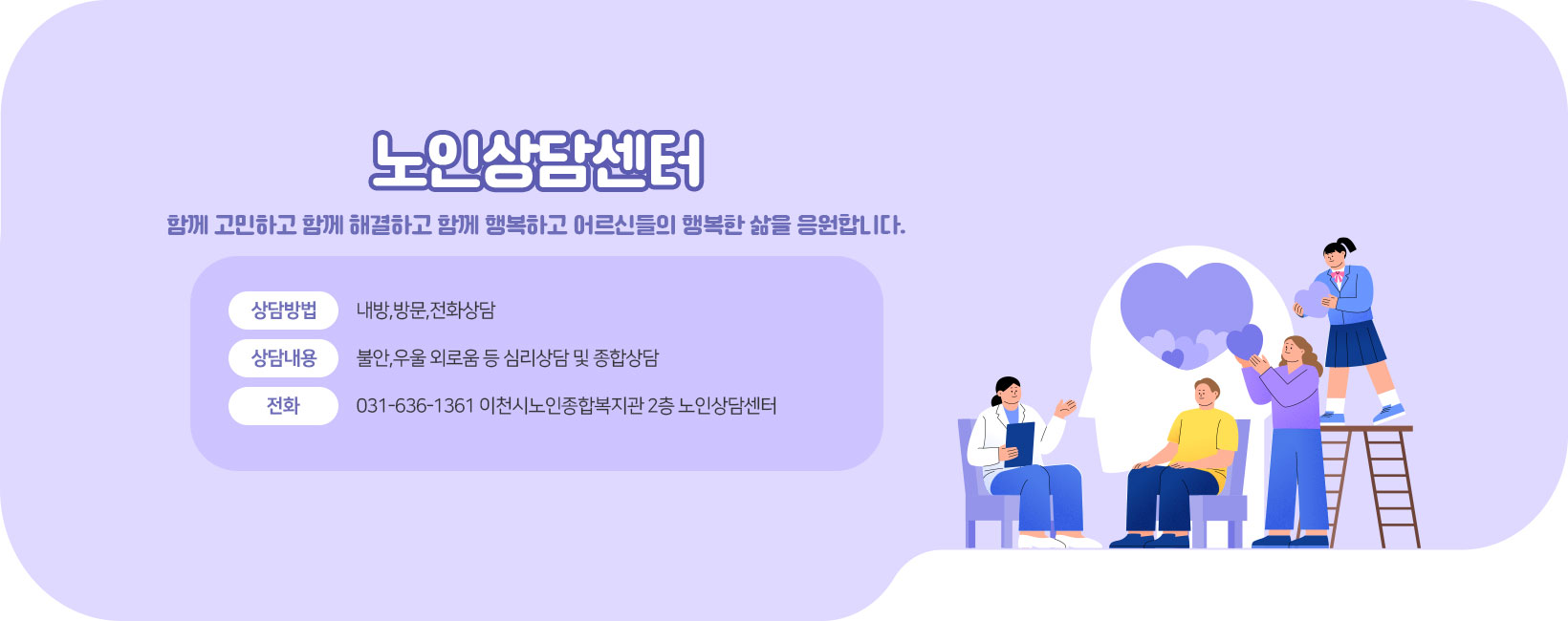 노인상담센터&nbsp; 함께 고민하고 함께 해결하고 함께 행복하고 어르신들의 행복한 삶을 응원합니다. 상담방법: 내방,방문,전화상담 상담내용: 불안,우울 외로움 등 심리상담 및 종합상담 전화 031-636-1361 이천시노인종합복지관 2층 노인상담센터
[이 게시물은 최고관리자님에 의해 2025-06-05 15:20:23 메인 배너에서 이동 됨]