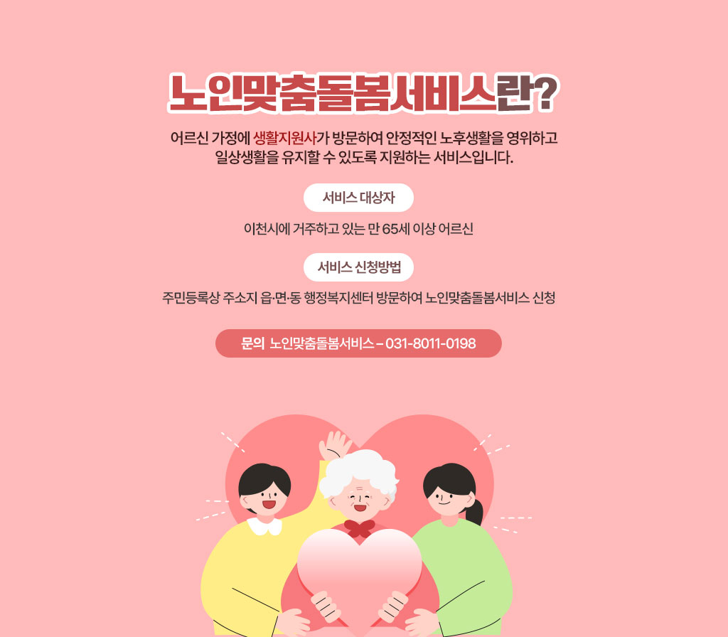 노인맞춤돌봄서비스란? 어르신 가정에 생활지원사가 방문하여 안정적인 노후생활을 영위하고 일상생활을 유지할 수 있도록 지원하는 서비스입니다. *서비스 대상자 이천시에 거주하고 있는 만 65세 이상 어르신 *서비스 신청방법 주민등록상 주소지 읍·면·동 행정복지센터 방문하여 노인맞춤돌봄서비스 신청 *문의 노인맞춤돌봄서비스 – 031-8011-0198
[이 게시물은 최고관리자님에 의해 2025-06-05 15:20:23 메인 배너에서 이동 됨]