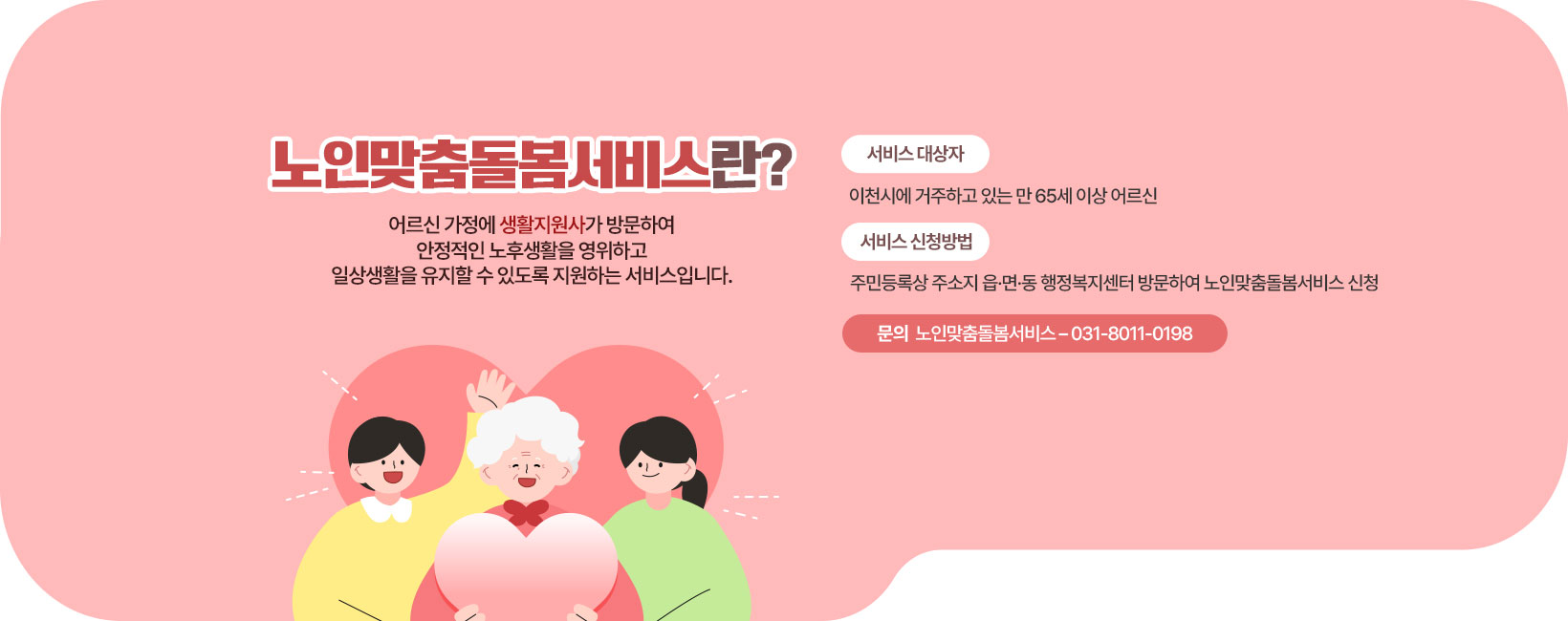 노인맞춤돌봄서비스란? 어르신 가정에 생활지원사가 방문하여 안정적인 노후생활을 영위하고 일상생활을 유지할 수 있도록 지원하는 서비스입니다. *서비스 대상자 이천시에 거주하고 있는 만 65세 이상 어르신 *서비스 신청방법 주민등록상 주소지 읍·면·동 행정복지센터 방문하여 노인맞춤돌봄서비스 신청 *문의 노인맞춤돌봄서비스 – 031-8011-0198
[이 게시물은 최고관리자님에 의해 2025-06-05 15:20:23 메인 배너에서 이동 됨]